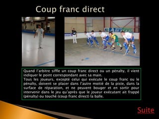 Suite
Quand l’arbitre siffle un coup franc direct ou un pénalty, il vient
indiquer le point correspondant avec sa main.
Tous les joueurs, excepté celui qui exécute le coup franc ou le
pénalty, doivent se placer dans l’autre moitié de la piste, dans la
surface de réparation, et ne peuvent bouger et en sortir pour
intervenir dans le jeu qu’après que le joueur exécutant ait frappé
(pénalty) ou touché (coup franc direct) la balle.
 