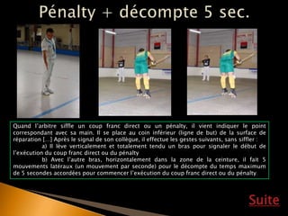 Suite
Quand l’arbitre siffle un coup franc direct ou un pénalty, il vient indiquer le point
correspondant avec sa main. Il se place au coin inférieur (ligne de but) de la surface de
réparation […] Après le signal de son collègue, il effectue les gestes suivants, sans siffler :
a) Il lève verticalement et totalement tendu un bras pour signaler le début de
l’exécution du coup franc direct ou du pénalty
b) Avec l’autre bras, horizontalement dans la zone de la ceinture, il fait 5
mouvements latéraux (un mouvement par seconde) pour le décompte du temps maximum
de 5 secondes accordées pour commencer l’exécution du coup franc direct ou du pénalty.
 