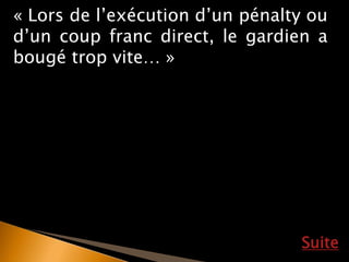 Suite
« Lors de l’exécution d’un pénalty ou
d’un coup franc direct, le gardien a
bougé trop vite… »
 