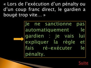 Suite
« Lors de l’exécution d’un pénalty ou
d’un coup franc direct, le gardien a
bougé trop vite… »
 