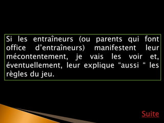 Si les entraîneurs (ou parents qui font
office d’entraîneurs) manifestent leur
mécontentement, je vais les voir et,
éventuellement, leur explique “aussi “ les
règles du jeu.
Suite
 