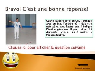 Cliquez ici pour afficher la question suivante
Quand l’arbitre siffle un CFI, il indique
avec un bras l’endroit où il doit être
exécuté et avec l’autre bras il indique
l’équipe pénalisée. Il peut, si on lui
demande, indiquer les 3 mètres à
l’équipe fautive.
Revenir à la question
 