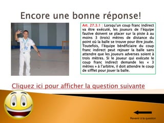 Cliquez ici pour afficher la question suivante
Art. 27.3.1 : Lorsqu’un coup franc indirect
va être exécuté, les joueurs de l’équipe
fautive doivent se placer sur la piste à au
moins 3 (trois) mètres de distance du
point où la balle se trouve pour être jouée.
Toutefois, l’équipe bénéficiaire du coup
franc indirect peut rejouer la balle sans
attendre que les joueurs adverses soient à
trois mètres. Si le joueur qui exécute le
coup franc indirect demande les « 3
mètres » à l’arbitre, il doit attendre le coup
de sifflet pour jouer la balle.
Revenir à la question
 