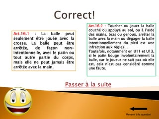 Passer à la suite
Art.16.2 : Toucher ou jouer la balle
couché ou appuyé au sol, ou à l’aide
des mains, bras ou genoux, arrêter la
balle avec la main ou dégager la balle
intentionnellement du pied est une
infraction aux règles…
Toutefois, notamment en U11 et U13,
si le patin bouge involontairement la
balle, car le joueur ne sait pas où elle
est, cela n’est pas considéré comme
une faute.
Art.16.1 : La balle peut
seulement être jouée avec la
crosse. La balle peut être
arrêtée, de façon non-
intentionnelle, avec le patin ou
tout autre partie du corps,
mais elle ne peut jamais être
arrêtée avec la main.
Revenir à la question
 