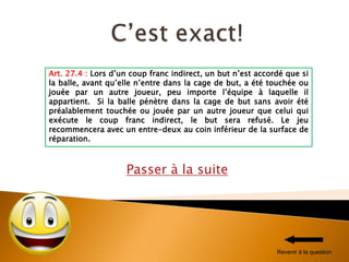 Passer à la suite
Art. 27.4 : Lors d’un coup franc indirect, un but n’est accordé que si
la balle, avant qu’elle n’entre dans la cage de but, a été touchée ou
jouée par un autre joueur, peu importe l’équipe à laquelle il
appartient. Si la balle pénètre dans la cage de but sans avoir été
préalablement touchée ou jouée par un autre joueur que celui qui
exécute le coup franc indirect, le but sera refusé. Le jeu
recommencera avec un entre-deux au coin inférieur de la surface de
réparation.
Revenir à la question
 