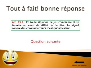 Question suivante
Art. 13.1 : En toute situation, le jeu commence et se
termine au coup de sifflet de l’arbitre. Le signal
sonore des chronométreurs n’est qu’indicateur.
Revenir à la question
 