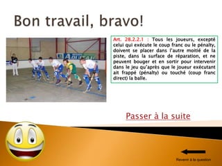 Passer à la suite
Art. 28.2.2.1 : Tous les joueurs, excepté
celui qui exécute le coup franc ou le pénalty,
doivent se placer dans l’autre moitié de la
piste, dans la surface de réparation, et ne
peuvent bouger et en sortir pour intervenir
dans le jeu qu’après que le joueur exécutant
ait frappé (pénalty) ou touché (coup franc
direct) la balle.
Revenir à la question
 