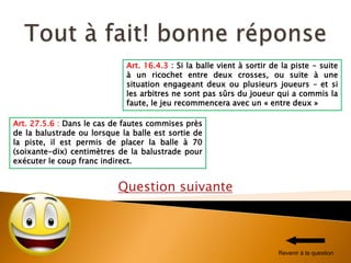 Question suivante
Art. 27.5.6 : Dans le cas de fautes commises près
de la balustrade ou lorsque la balle est sortie de
la piste, il est permis de placer la balle à 70
(soixante-dix) centimètres de la balustrade pour
exécuter le coup franc indirect.
Art. 16.4.3 : Si la balle vient à sortir de la piste - suite
à un ricochet entre deux crosses, ou suite à une
situation engageant deux ou plusieurs joueurs – et si
les arbitres ne sont pas sûrs du joueur qui a commis la
faute, le jeu recommencera avec un « entre deux »
Revenir à la question
 