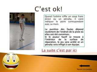 La suite c’est par ici
Quand l’arbitre siffle un coup franc
direct ou un pénalty, il vient
indiquer le point correspondant
avec sa main.
La punition des fautes dépend
seulement de l’endroit de la piste où
elles ont été commises..
Si le joueur fautif se trouve à
l’intérieur de la surface de
réparation, le jeu sera arrêté et un
pénalty sera infligé à son équipe.
Revenir à la question
 