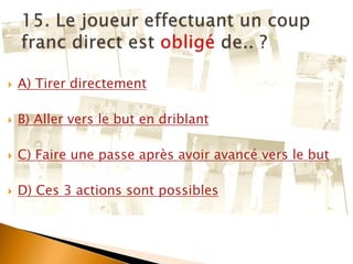  A) Tirer directement
 B) Aller vers le but en driblant
 C) Faire une passe après avoir avancé vers le but
 D) Ces 3 actions sont possibles
 