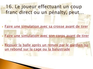  Faire une simulation avec sa crosse avant de tirer
 Faire une simulation avec son corps avant de tirer
 Rejouer la balle après un renvoi par le gardien ou
un rebond sur la cage ou la balustrade
 