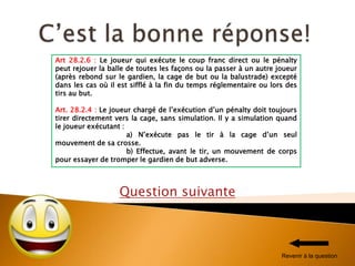 Question suivante
Art 28.2.6 : Le joueur qui exécute le coup franc direct ou le pénalty
peut rejouer la balle de toutes les façons ou la passer à un autre joueur
(après rebond sur le gardien, la cage de but ou la balustrade) excepté
dans les cas où il est sifflé à la fin du temps réglementaire ou lors des
tirs au but.
Art. 28.2.4 : Le joueur chargé de l’exécution d’un pénalty doit toujours
tirer directement vers la cage, sans simulation. Il y a simulation quand
le joueur exécutant :
a) N’exécute pas le tir à la cage d’un seul
mouvement de sa crosse.
b) Effectue, avant le tir, un mouvement de corps
pour essayer de tromper le gardien de but adverse.
Revenir à la question
 