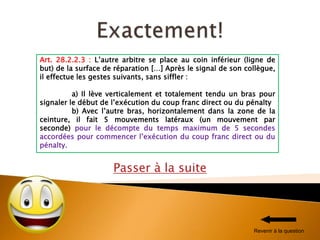 Passer à la suite
Art. 28.2.2.3 : L’autre arbitre se place au coin inférieur (ligne de
but) de la surface de réparation […] Après le signal de son collègue,
il effectue les gestes suivants, sans siffler :
a) Il lève verticalement et totalement tendu un bras pour
signaler le début de l’exécution du coup franc direct ou du pénalty
b) Avec l’autre bras, horizontalement dans la zone de la
ceinture, il fait 5 mouvements latéraux (un mouvement par
seconde) pour le décompte du temps maximum de 5 secondes
accordées pour commencer l’exécution du coup franc direct ou du
pénalty.
Revenir à la question
 
