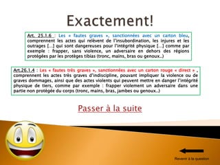 Passer à la suite
Art. 25.1.6 : Les « fautes graves », sanctionnées avec un carton bleu,
comprennent les actes qui relèvent de l’insubordination, les injures et les
outrages […] qui sont dangereuses pour l’intégrité physique […] comme par
exemple : frapper, sans violence, un adversaire en dehors des régions
protégées par les protèges tibias (tronc, mains, bras ou genoux..)
Art.26.1.4 : Les « fautes très graves », sanctionnées avec un carton rouge « direct » ,
comprennent les actes très graves d’indiscipline, pouvant impliquer la violence ou de
graves dommages, ainsi que des actes violents qui peuvent mettre en danger l’intégrité
physique de tiers, comme par exemple : frapper violement un adversaire dans une
partie non protégée du corps (tronc, mains, bras, jambes ou genoux..)
Revenir à la question
 