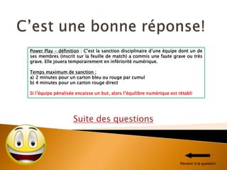 Suite des questions
Power Play – définition : C’est la sanction disciplinaire d’une équipe dont un de
ses membres (inscrit sur la feuille de match) a commis une faute grave ou très
grave. Elle jouera temporairement en infériorité numérique.
Temps maximum de sanction :
a) 2 minutes pour un carton bleu ou rouge par cumul
b) 4 minutes pour un carton rouge direct
Si l’équipe pénalisée encaisse un but, alors l’équilibre numérique est rétabli
Revenir à la question
 