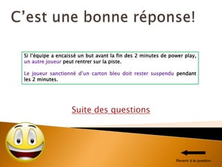 Suite des questions
Si l’équipe a encaissé un but avant la fin des 2 minutes de power play,
un autre joueur peut rentrer sur la piste.
Le joueur sanctionné d’un carton bleu doit rester suspendu pendant
les 2 minutes.
Revenir à la question
 