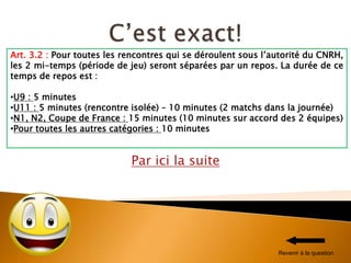 Par ici la suite
Art. 3.2 : Pour toutes les rencontres qui se déroulent sous l’autorité du CNRH,
les 2 mi-temps (période de jeu) seront séparées par un repos. La durée de ce
temps de repos est :
•U9 : 5 minutes
•U11 : 5 minutes (rencontre isolée) – 10 minutes (2 matchs dans la journée)
•N1, N2, Coupe de France : 15 minutes (10 minutes sur accord des 2 équipes)
•Pour toutes les autres catégories : 10 minutes
Revenir à la question
 