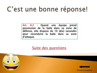 Suite des questions
Art. 8.2 : Quand une équipe prend
possession de la balle dans sa zone de
défense, elle dispose de 10 (dix) secondes
pour reconduire la balle dans sa zone
d’attaque.
Revenir à la question
 