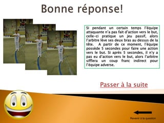 Passer à la suite
Si pendant un certain temps l’équipe
attaquante n’a pas fait d’action vers le but,
celle-ci pratique un jeu passif, alors
l’arbitre lève ses deux bras au dessus de la
tête. A partir de ce moment, l’équipe
possède 5 secondes pour faire une action
vers le but. Si après 5 secondes, il n’y a
pas eu d’action vers le but, alors l’arbitre
sifflera un coup franc indirect pour
l’équipe adverse.
Revenir à la question
 