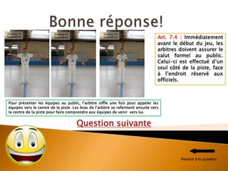 Question suivante
Pour présenter les équipes au public, l’arbitre siffle une fois pour appeler les
équipes vers le centre de la piste. Les bras de l’arbitre se referment ensuite vers
le centre de la piste pour faire comprendre aux équipes de venir vers lui.
Art. 7.4 : Immédiatement
avant le début du jeu, les
arbitres doivent assurer le
salut formel au public.
Celui-ci est effectué d’un
seul côté de la piste, face
à l’endroit réservé aux
officiels.
Revenir à la question
 