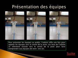 Suite
Pour présenter les équipes au public, l’arbitre siffle une fois pour
appeler les équipes vers le centre de la piste. Les bras de l’arbitre
se referment ensuite vers le centre de la piste pour faire
comprendre aux équipes de venir vers lui.
 