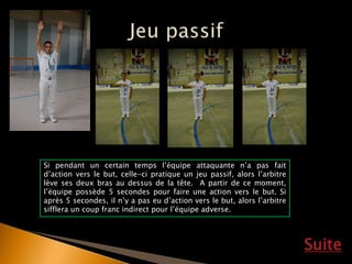 Suite
Si pendant un certain temps l’équipe attaquante n’a pas fait
d’action vers le but, celle-ci pratique un jeu passif, alors l’arbitre
lève ses deux bras au dessus de la tête. A partir de ce moment,
l’équipe possède 5 secondes pour faire une action vers le but. Si
après 5 secondes, il n’y a pas eu d’action vers le but, alors l’arbitre
sifflera un coup franc indirect pour l’équipe adverse.
 