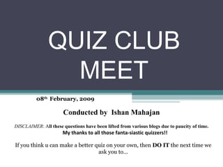 QUIZ CLUB MEET 08 th  February, 2009 Conducted by  Ishan Mahajan DISCLAIMER : A ll these questions have been lifted from various blogs due to paucity of time.    My thanks to all those fanta-siastic quizzers!! If you think u can make a better quiz on your own, then  DO IT  the next time we ask you to… 