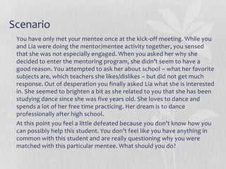 Scenario
 You have only met your mentee once at the kick-off meeting. While you
 and Lia were doing the mentor/mentee activity together, you sensed
 that she was not especially engaged. When you asked her why she
 decided to enter the mentoring program, she didn’t seem to have a
 good reason. You attempted to ask her about school – what her favorite
 subjects are, which teachers she likes/dislikes – but did not get much
 response. Out of desperation you finally asked Lia what she is interested
 in. She seemed to brighten a bit as she related to you that she has been
 studying dance since she was five years old. She loves to dance and
 spends a lot of her free time practicing. Her dream is to dance
 professionally after high school.
 At this point you feel a little defeated because you don’t know how you
 can possibly help this student. You don’t feel like you have anything in
 common with this student and are really questioning why you were
 matched with this particular mentee. What should you do?
 