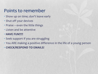 Points to remember
• Show up on time; don’t leave early
• Shut off your devices
• Praise – even the little things
• Listen and be attentive
• HAVE FUN!!!!!
• Seek support if you are struggling
• You ARE making a positive difference in the life of a young person
• CHECK/RESPOND TO EMAILS!
 