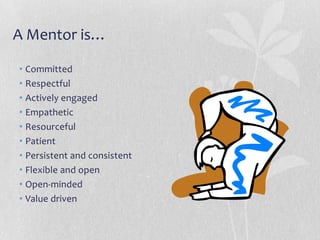 A Mentor is…

• Committed
• Respectful
• Actively engaged
• Empathetic
• Resourceful
• Patient
• Persistent and consistent
• Flexible and open
• Open-minded
• Value driven
 