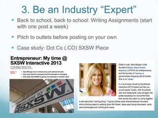 3. Be an Industry “Expert”
 Back to school, back to school: Writing Assignments (start
with one post a week)
 Pitch to outlets before posting on your own
 Case study: Dot Co (.CO) SXSW Piece
 