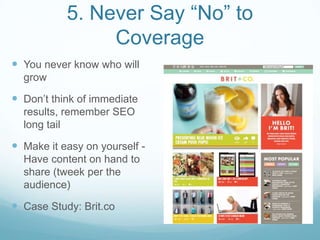 5. Never Say “No” to
Coverage
 You never know who will
grow
 Don’t think of immediate
results, remember SEO
long tail
 Make it easy on yourself -
Have content on hand to
share (tweek per the
audience)
 Case Study: Brit.co
 