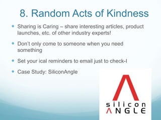 8. Random Acts of Kindness
 Sharing is Caring – share interesting articles, product
launches, etc. of other industry experts!
 Don’t only come to someone when you need
something
 Set your ical reminders to email just to check-I
 Case Study: SiliconAngle
 