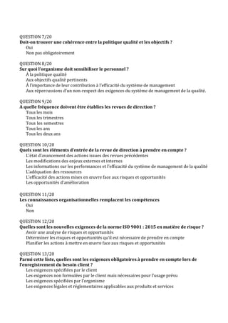 QUESTION 7/20
Doit-on trouver une cohérence entre la politique qualité et les objectifs ?
Oui
Non pas obligatoirement
QUESTION 8/20
Sur quoi l’organisme doit sensibiliser le personnel ?
À la politique qualité
Aux objectifs qualité pertinents
À l’importance de leur contribution à l’efficacité du système de management
Aux répercussions d’un non-respect des exigences du système de management de la qualité.
QUESTION 9/20
A quelle fréquence doivent être établies les revues de direction ?
Tous les mois
Tous les trimestres
Tous les semestres
Tous les ans
Tous les deux ans
QUESTION 10/20
Quels sont les éléments d’entrée de la revue de direction à prendre en compte ?
L’état d’avancement des actions issues des revues précédentes
Les modifications des enjeux externes et internes
Les informations sur les performances et l’efficacité du système de management de la qualité
L’adéquation des ressources
L’efficacité des actions mises en œuvre face aux risques et opportunités
Les opportunités d’amélioration
QUESTION 11/20
Les connaissances organisationnelles remplacent les compétences
Oui
Non
QUESTION 12/20
Quelles sont les nouvelles exigences de la norme ISO 9001 : 2015 en matière de risque ?
Avoir une analyse de risques et opportunités
Déterminer les risques et opportunités qu’il est nécessaire de prendre en compte
Planifier les actions à mettre en œuvre face aux risques et opportunités
QUESTION 13/20
Parmi cette liste, quelles sont les exigences obligatoires à prendre en compte lors de
l’enregistrement du besoin client ?
Les exigences spécifiées par le client
Les exigences non formulées par le client mais nécessaires pour l’usage prévu
Les exigences spécifiées par l’organisme
Les exigences légales et réglementaires applicables aux produits et services
 