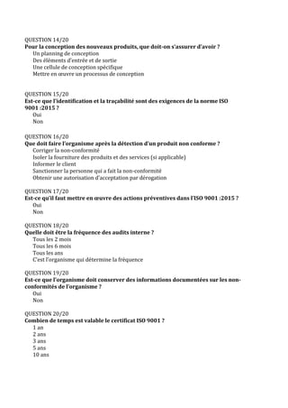 QUESTION 14/20
Pour la conception des nouveaux produits, que doit-on s’assurer d’avoir ?
Un planning de conception
Des éléments d’entrée et de sortie
Une cellule de conception spécifique
Mettre en œuvre un processus de conception
QUESTION 15/20
Est-ce que l’identification et la traçabilité sont des exigences de la norme ISO
9001 :2015 ?
Oui
Non
QUESTION 16/20
Que doit faire l’organisme après la détection d’un produit non conforme ?
Corriger la non-conformité
Isoler la fourniture des produits et des services (si applicable)
Informer le client
Sanctionner la personne qui a fait la non-conformité
Obtenir une autorisation d’acceptation par dérogation
QUESTION 17/20
Est-ce qu’il faut mettre en œuvre des actions préventives dans l’ISO 9001 :2015 ?
Oui
Non
QUESTION 18/20
Quelle doit être la fréquence des audits interne ?
Tous les 2 mois
Tous les 6 mois
Tous les ans
C’est l’organisme qui détermine la fréquence
QUESTION 19/20
Est-ce que l’organisme doit conserver des informations documentées sur les non-
conformités de l’organisme ?
Oui
Non
QUESTION 20/20
Combien de temps est valable le certificat ISO 9001 ?
1 an
2 ans
3 ans
5 ans
10 ans
 