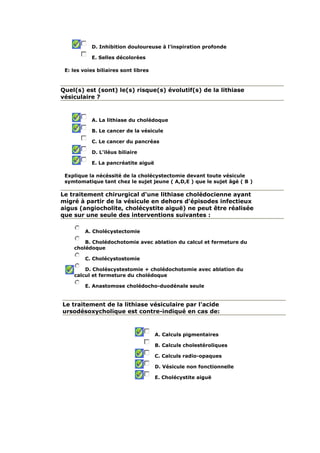 D. Inhibition douloureuse à l'inspiration profonde
E. Selles décolorées
E: les voies biliaires sont libres
Quel(s) est (sont) le(s) risque(s) évolutif(s) de la lithiase
vésiculaire ?
A. La lithiase du cholédoque
B. Le cancer de la vésicule
C. Le cancer du pancréas
D. L'iléus biliaire
E. La pancréatite aiguë
Explique la nécéssité de la cholécystectomie devant toute vésicule
symtomatique tant chez le sujet jeune ( A,D,E ) que le sujet âgé ( B )
Le traitement chirurgical d'une lithiase cholédocienne ayant
migré à partir de la vésicule en dehors d'épisodes infectieux
aigus (angiocholite, cholécystite aiguë) ne peut être réalisée
que sur une seule des interventions suivantes :
A. Cholécystectomie
B. Cholédochotomie avec ablation du calcul et fermeture du
cholédoque
C. Cholécystostomie
D. Choléscystestomie + cholédochotomie avec ablation du
calcul et fermeture du cholédoque
E. Anastomose cholédocho-duodénale seule
Le traitement de la lithiase vésiculaire par l'acide
ursodésoxycholique est contre-indiqué en cas de:
A. Calculs pigmentaires
B. Calculs cholestéroliques
C. Calculs radio-opaques
D. Vésicule non fonctionnelle
E. Cholécystite aiguë
 