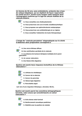 Un femme de 56 ans, sans antécédents, présente des crises
de colique hépatique, qui se répètent de façon rapprochée.
Un cliché d'A.S.P. montre trois images radio-opaques dont
l'échographie confirme qu'il s'agit de calculs mobiles de la
vésicule biliaire:
A. Vous conseillez une cholécystectomie
B. Vous prescrivez une cure d'acide ursodésoxycholique
C. Vous proposez une sphinctérotomie endoscopique
D. Vous prescrivez une antibiothérapie et un régime
E. Vous conseillez l'abstention de toute thérapeutique
L'image de "vesicule porcelaine" diagnostiquée sur le cliché
d'abdomen dans préparation correspond à:
A. Une micro-lithiase diffuse
B. Une calcification pariétale de la vésicule
C. La présence de tumeurs bénignes multiples de la paroi
vésiculaire
D. Un cancer vésiculaire
E. Une fistule bilio-digestive
Quel(s) est (sont) le(s) risque(s) évolutif(s) de la lithiase
vésiculaire ?
A. Lithiase du cholédoque
B. Cancer de la vésicule
C. Cancer du pancréas
D. Hémorragie digestive
E. Pancréatite aiguë
A,E: lors d'une migration lithiasique. (Annales: 90/6).
Quel(s) est (sont) parmi les caractères échographiques
suivants, celui (ceux) qui caractérise(nt) un calcul
vésiculaire ?
A. Echo dense endo-luminal
B. Renforcement acoustique postérieur
C. Mobilité avec la position du malade
 
