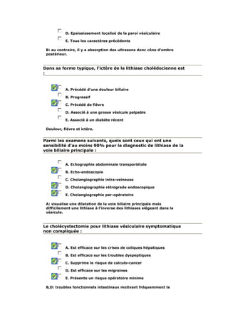 D. Epaississement localisé de la paroi vésiculaire
E. Tous les caractères précédents
B: au contraire, il y a absorption des ultrasons donc cône d'ombre
postérieur.
Dans sa forme typique, l'ictère de la lithiase cholédocienne est
:
A. Précédé d'une douleur biliaire
B. Progressif
C. Précédé de fièvre
D. Associé à une grosse vésicule palpable
E. Associé à un diabète récent
Douleur, fièvre et ictère.
Parmi les examens suivants, quels sont ceux qui ont une
sensibilité d'au moins 90% pour le diagnostic de lithiase de la
voie biliaire principale :
A. Echographie abdominale transpariétale
B. Echo-endoscopie
C. Cholangiographie intra-veineuse
D. Cholangiographie rétrograde endoscopique
E. Cholangiographie per-opératoire
A: visualise une dilatation de la voie biliaire principale mais
difficilement une lithiase à l'inverse des lithiases siégeant dans la
vésicule.
Le cholécystectomie pour lithiase vésiculaire symptomatique
non compliquée :
A. Est efficace sur les crises de coliques hépatiques
B. Est efficace sur les troubles dyspeptiques
C. Supprime le risque de calculo-cancer
D. Est efficace sur les migraines
E. Présente un risque opératoire minime
B,D: troubles fonctionnels intestinaux motivant fréquemment la
 