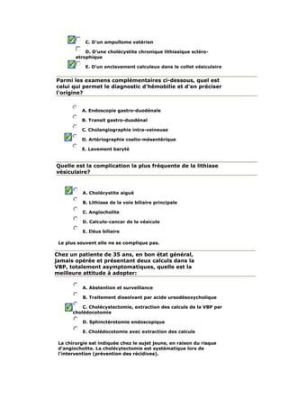 C. D'un ampullome vatérien
D. D'une cholécystite chronique lithiasique scléro-
atrophique
E. D'un enclavement calculeux dans le collet vésiculaire
Parmi les examens complémentaires ci-dessous, quel est
celui qui permet le diagnostic d'hémobilie et d'en préciser
l'origine?
A. Endoscopie gastro-duodénale
B. Transit gastro-duodénal
C. Cholangiographie intra-veineuse
D. Artériographie coelio-mésentérique
E. Lavement baryté
Quelle est la complication la plus fréquente de la lithiase
vésiculaire?
A. Cholécystite aiguë
B. Lithiase de la voie biliaire principale
C. Angiocholite
D. Calculo-cancer de la vésicule
E. Iléus biliaire
Le plus souvent elle ne se complique pas.
Chez un patiente de 35 ans, en bon état général,
jamais opérée et présentant deux calculs dans la
VBP, totalement asymptomatiques, quelle est la
meilleure attitude à adopter:
A. Abstention et surveillance
B. Traitement dissolvant par acide ursodésoxycholique
C. Cholécystectomie, extraction des calculs de la VBP par
cholédocotomie
D. Sphinctérotomie endoscopique
E. Cholédocotomie avec extraction des calculs
La chirurgie est indiquée chez le sujet jeune, en raison du risque
d'angiocholite. La cholécytectomie est systématique lors de
l'intervention (prévention des récidives).
 