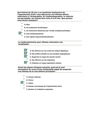 Une femme de 30 ans a un syndrome douloureux de
l'hypochondre droit; vous découvrez une lithiase biliaire
vésiculaire à l'échographie. En cholécystographie, la vésicule
est perméable, les calculs font entre 5 et 8 mm. Que pensez-
vous devoir proposer?
A. Rien
B. Un traitement cholérétique
C. Un traitement dissolvant par l'acide ursodésoxycholique
D. Une cholécystectomie
E. Une régime hypocholestérolémiant
La cholécystectomie pour lithiase vésiculaire non
compliquée:
A. Est efficace sur les crises de colique hépatique
B. Est d'effet variable sur les troubles dyspeptiques
C. Supprime le risque de calculo-cancer
D. Est efficace sur les migraines
E. Présente un risque opératoire minime
Parmi les signes cliniques suivants, quel est le seul
permettant au cours d'une cholecystite aiguë de suspecter
une lithiase de la voie biliaire principale?
A. Grosse vésicule
B. Fièvre
C. Ictère
D. Douleur provoquée de l'hypochondre droit
E. Douleur à irradiation scapulaire
 