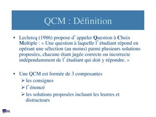 QCM : Déﬁnition	

•  Leclercq (1986) propose d’appeler Question à Choix
Multiple : « Une question à laquelle l’étudiant ré...