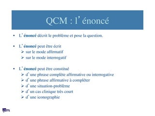 QCM : l’énoncé	

•  L’énoncé décrit le problème et pose la question.	

•  L’énoncé peut être écrit	

Ø  sur le mode afﬁrm...