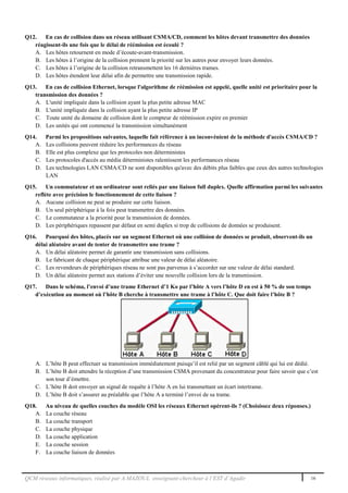 QCM réseaux informatiques, réalisé par A.MAZOUL enseignant-chercheur à l’EST d’Agadir 16
Q12. En cas de collision dans un réseau utilisant CSMA/CD, comment les hôtes devant transmettre des données
réagissent-ils une fois que le délai de réémission est écoulé ?
A. Les hôtes retournent en mode d’écoute-avant-transmission.
B. Les hôtes à l’origine de la collision prennent la priorité sur les autres pour envoyer leurs données.
C. Les hôtes à l’origine de la collision retransmettent les 16 dernières trames.
D. Les hôtes étendent leur délai afin de permettre une transmission rapide.
Q13. En cas de collision Ethernet, lorsque l'algorithme de réémission est appelé, quelle unité est prioritaire pour la
transmission des données ?
A. L'unité impliquée dans la collision ayant la plus petite adresse MAC
B. L'unité impliquée dans la collision ayant la plus petite adresse IP
C. Toute unité du domaine de collision dont le compteur de réémission expire en premier
D. Les unités qui ont commencé la transmission simultanément
Q14. Parmi les propositions suivantes, laquelle fait référence à un inconvénient de la méthode d'accès CSMA/CD ?
A. Les collisions peuvent réduire les performances du réseau
B. Elle est plus complexe que les protocoles non déterministes
C. Les protocoles d'accès au média déterministes ralentissent les performances réseau
D. Les technologies LAN CSMA/CD ne sont disponibles qu'avec des débits plus faibles que ceux des autres technologies
LAN
Q15. Un commutateur et un ordinateur sont reliés par une liaison full duplex. Quelle affirmation parmi les suivantes
reflète avec précision le fonctionnement de cette liaison ?
A. Aucune collision ne peut se produire sur cette liaison.
B. Un seul périphérique à la fois peut transmettre des données.
C. Le commutateur a la priorité pour la transmission de données.
D. Les périphériques repassent par défaut en semi duplex si trop de collisions de données se produisent.
Q16. Pourquoi des hôtes, placés sur un segment Ethernet où une collision de données se produit, observent-ils un
délai aléatoire avant de tenter de transmettre une trame ?
A. Un délai aléatoire permet de garantir une transmission sans collisions.
B. Le fabricant de chaque périphérique attribue une valeur de délai aléatoire.
C. Les revendeurs de périphériques réseau ne sont pas parvenus à s’accorder sur une valeur de délai standard.
D. Un délai aléatoire permet aux stations d’éviter une nouvelle collision lors de la transmission.
Q17. Dans le schéma, l’envoi d’une trame Ethernet d’1 Ko par l’hôte A vers l’hôte D en est à 50 % de son temps
d’exécution au moment où l’hôte B cherche à transmettre une trame à l’hôte C. Que doit faire l’hôte B ?
A. L’hôte B peut effectuer sa transmission immédiatement puisqu’il est relié par un segment câblé qui lui est dédié.
B. L’hôte B doit attendre la réception d’une transmission CSMA provenant du concentrateur pour faire savoir que c’est
son tour d’émettre.
C. L’hôte B doit envoyer un signal de requête à l’hôte A en lui transmettant un écart intertrame.
D. L’hôte B doit s’assurer au préalable que l’hôte A a terminé l’envoi de sa trame.
Q18. Au niveau de quelles couches du modèle OSI les réseaux Ethernet opèrent-ils ? (Choisissez deux réponses.)
A. La couche réseau
B. La couche transport
C. La couche physique
D. La couche application
E. La couche session
F. La couche liaison de données
 
