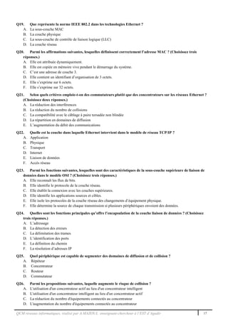 QCM réseaux informatiques, réalisé par A.MAZOUL enseignant-chercheur à l’EST d’Agadir 17
Q19. Que représente la norme IEEE 802.2 dans les technologies Ethernet ?
A. La sous-couche MAC
B. La couche physique
C. La sous-couche de contrôle de liaison logique (LLC)
D. La couche réseau
Q20. Parmi les affirmations suivantes, lesquelles définissent correctement l’adresse MAC ? (Choisissez trois
réponses.)
A. Elle est attribuée dynamiquement.
B. Elle est copiée en mémoire vive pendant le démarrage du système.
C. C’est une adresse de couche 3.
D. Elle contient un identifiant d’organisation de 3 octets.
E. Elle s’exprime sur 6 octets.
F. Elle s’exprime sur 32 octets.
Q21. Selon quels critères emploie-t-on des commutateurs plutôt que des concentrateurs sur les réseaux Ethernet ?
(Choisissez deux réponses.)
A. La réduction des interférences
B. La réduction du nombre de collisions
C. La compatibilité avec le câblage à paire torsadée non blindée
D. La répartition en domaines de diffusion
E. L’augmentation du débit des communications
Q22. Quelle est la couche dans laquelle Ethernet intervient dans le modèle de réseau TCP/IP ?
A. Application
B. Physique
C. Transport
D. Internet
E. Liaison de données
F. Accès réseau
Q23. Parmi les fonctions suivantes, lesquelles sont des caractéristiques de la sous-couche supérieure de liaison de
données dans le modèle OSI ? (Choisissez trois réponses.)
A. Elle reconnaît les flux de bits.
B. Elle identifie le protocole de la couche réseau.
C. Elle établit la connexion avec les couches supérieures.
D. Elle identifie les applications sources et cibles.
E. Elle isole les protocoles de la couche réseau des changements d’équipement physique.
F. Elle détermine la source de chaque transmission si plusieurs périphériques envoient des données.
Q24. Quelles sont les fonctions principales qu’offre l’encapsulation de la couche liaison de données ? (Choisissez
trois réponses.)
A. L’adressage
B. La détection des erreurs
C. La délimitation des trames
D. L’identification des ports
E. La définition du chemin
F. La résolution d’adresses IP
Q25. Quel périphérique est capable de segmenter des domaines de diffusion et de collision ?
A. Répéteur
B. Concentrateur
C. Routeur
D. Commutateur
Q26. Parmi les propositions suivantes, laquelle augmente le risque de collision ?
A. L'utilisation d'un concentrateur actif au lieu d'un concentrateur intelligent
B. L'utilisation d'un concentrateur intelligent au lieu d'un concentrateur actif
C. La réduction du nombre d'équipements connectés au concentrateur
D. L'augmentation du nombre d'équipements connectés au concentrateur
 