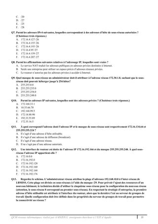 QCM réseaux informatiques, réalisé par A.MAZOUL enseignant-chercheur à l’EST d’Agadir 22
C. /20
D. /27
E. /25
F. /28
Q7. Parmi les adresses IPv4 suivantes, lesquelles correspondent à des adresses d’hôte de sous-réseau autorisées ?
(Choisissez trois réponses.)
A. 172.16.4.127 /26
B. 172.16.4.155 /26
C. 172.16.4.193 /26
D. 172.16.4.95 /27
E. 172.16.4.159 /27
F. 172.16.4.207 /27
Q8. Parmi les affirmations suivantes relatives à l’adressage IP, lesquelles sont vraies ?
A. Le service NAT traduit les adresses publiques en adresses privées destinées à Internet.
B. Seule une entreprise peut utiliser un espace précis d’adresses réseaux privées.
C. Le routeur n’autorise pas les adresses privées à accéder à Internet.
Q9. Quel masque de sous-réseau un administrateur doit-il attribuer à l’adresse réseau 172.30.1.0, sachant que le sous-
réseau doit pouvoir héberger jusqu’à 254 hôtes?
A. 255.255.0.0
B. 255.255.255.0
C. 255.255.254.0
D. 255.255.248.0
Q10. Parmi les adresses IP suivantes, lesquelles sont des adresses privées ? (Choisissez trois réponses.)
A. 172.168.33.1
B. 10.35.66.70
C. 192.168.99.5
D. 172.18.88.90
E. 192.33.55.89
F. 172.35.16.5
Q11. À quoi correspond l’adresse dont l’adresse IP et le masque de sous-réseau sont respectivement 172.16.134.64 et
255.255.255.224 ?
A. Il s’agit d’une adresse d’hôte utilisable.
B. Il s’agit d’une adresse de diffusion (broadcast).
C. Il s’agit d’une adresse réseau.
D. Il ne s’agit pas d’une adresse autorisée.
Q12. Une interface de routeur est dotée de l’adresse IP 172.16.192.166 et du masque 255.255.255.248. À quel sous-
réseau l’adresse IP appartient-elle ?
A. 172.16.0.0
B. 172.16.192.0
C. 172.16.192.128
D. 172.16.192.160
E. 172.16.192.168
F. 172.16.192.176
Q13. Regardez le schéma. L’administrateur réseau attribue la plage d’adresses 192.168.10.0 à l’inter-réseau de
LBMISS. Cette plage est divisée en sous-réseaux à l’aide du masque /29. Pour prévoir l’ajout des ressources d’un
nouveau bâtiment, le technicien décide d’utiliser le cinquième sous-réseau pour la configuration du nouveau réseau
(attention, le sous-réseau 0 correspond au premier sous-réseau). En respectant la stratégie d’entreprise, la première
adresse d’hôte utilisable est attribuée à l’interface du routeur, alors que la dernière l’est au serveur de groupes de
travail. Quelle configuration doit être définie dans les propriétés du serveur de groupes de travail pour permettre
la connectivité au réseau ?
 