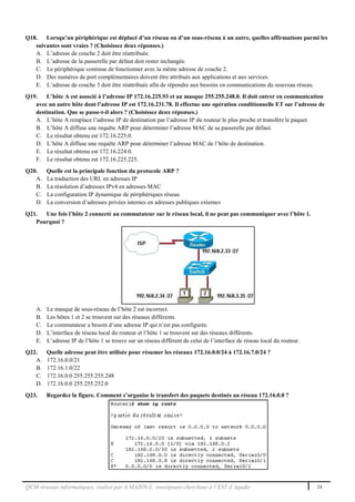 QCM réseaux informatiques, réalisé par A.MAZOUL enseignant-chercheur à l’EST d’Agadir 24
Q18. Lorsqu’un périphérique est déplacé d’un réseau ou d’un sous-réseau à un autre, quelles affirmations parmi les
suivantes sont vraies ? (Choisissez deux réponses.)
A. L’adresse de couche 2 doit être réattribuée.
B. L’adresse de la passerelle par défaut doit rester inchangée.
C. Le périphérique continue de fonctionner avec la même adresse de couche 2.
D. Des numéros de port complémentaires doivent être attribués aux applications et aux services.
E. L’adresse de couche 3 doit être réattribuée afin de répondre aux besoins en communications du nouveau réseau.
Q19. L’hôte A est associé à l’adresse IP 172.16.225.93 et au masque 255.255.248.0. Il doit entrer en communication
avec un autre hôte dont l’adresse IP est 172.16.231.78. Il effectue une opération conditionnelle ET sur l’adresse de
destination. Que se passe-t-il alors ? (Choisissez deux réponses.)
A. L’hôte A remplace l’adresse IP de destination par l’adresse IP du routeur le plus proche et transfère le paquet.
B. L’hôte A diffuse une requête ARP pour déterminer l’adresse MAC de sa passerelle par défaut.
C. Le résultat obtenu est 172.16.225.0.
D. L’hôte A diffuse une requête ARP pour déterminer l’adresse MAC de l’hôte de destination.
E. Le résultat obtenu est 172.16.224.0.
F. Le résultat obtenu est 172.16.225.225.
Q20. Quelle est la principale fonction du protocole ARP ?
A. La traduction des URL en adresses IP
B. La résolution d’adresses IPv4 en adresses MAC
C. La configuration IP dynamique de périphériques réseau
D. La conversion d’adresses privées internes en adresses publiques externes
Q21. Une fois l’hôte 2 connecté au commutateur sur le réseau local, il ne peut pas communiquer avec l’hôte 1.
Pourquoi ?
A. Le masque de sous-réseau de l’hôte 2 est incorrect.
B. Les hôtes 1 et 2 se trouvent sur des réseaux différents.
C. Le commutateur a besoin d’une adresse IP qui n’est pas configurée.
D. L’interface de réseau local du routeur et l’hôte 1 se trouvent sur des réseaux différents.
E. L’adresse IP de l’hôte 1 se trouve sur un réseau différent de celui de l’interface de réseau local du routeur.
Q22. Quelle adresse peut être utilisée pour résumer les réseaux 172.16.0.0/24 à 172.16.7.0/24 ?
A. 172.16.0.0/21
B. 172.16.1.0/22
C. 172.16.0.0 255.255.255.248
D. 172.16.0.0 255.255.252.0
Q23. Regardez la figure. Comment s’organise le transfert des paquets destinés au réseau 172.16.0.0 ?
 