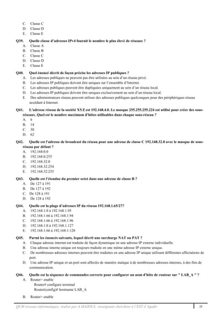 QCM réseaux informatiques, réalisé par A.MAZOUL enseignant-chercheur à l’EST d’Agadir 28
C. Classe C
D. Classe D
E. Classe E
Q39. Quelle classe d’adresses IPv4 fournit le nombre le plus élevé de réseaux ?
A. Classe A
B. Classe B
C. Classe C
D. Classe D
E. Classe E
Q40. Quel énoncé décrit de façon précise les adresses IP publiques ?
A. Les adresses publiques ne peuvent pas être utilisées au sein d’un réseau privé.
B. Les adresses IP publiques doivent être uniques sur l’ensemble d’Internet.
C. Les adresses publiques peuvent être dupliquées uniquement au sein d’un réseau local.
D. Les adresses IP publiques doivent être uniques exclusivement au sein d’un réseau local.
E. Des administrateurs réseau peuvent utiliser des adresses publiques quelconques pour des périphériques réseau
accédant à Internet.
Q41. L'adresse réseau de la société XYZ est 192.168.4.0. Le masque 255.255.255.224 est utilisé pour créer des sous-
réseaux. Quel est le nombre maximum d'hôtes utilisables dans chaque sous-réseau ?
A. 6
B. 14
C. 30
D. 62
Q42. Quelle est l'adresse de broadcast du réseau pour une adresse de classe C 192.168.32.0 avec le masque de sous-
réseau par défaut ?
A. 192.168.0.0
B. 192.168.0.255
C. 192.168.32.0
D. 192.168.32.254
E. 192.168.32.255
Q43. Quelle est l’étendue du premier octet dans une adresse de classe B ?
A. De 127 à 191
B. De 127 à 192
C. De 128 à 191
D. De 128 à 192
Q44. Quelle est la plage d’adresses IP du réseau 192.168.1.65/27?
A. 192.168.1.0 à 192.168.1.95
B. 192.168.1.66 à 192.168.1.94
C. 192.168.1.66 à 192.168.1.96
D. 192.168.1.0 à 192.168.1.127
E. 192.168.1.66 à 192.168.1.128
Q45. Parmi les énoncés suivants, lequel décrit une surcharge NAT ou PAT ?
A. Chaque adresse internet est traduite de façon dynamique en une adresse IP externe individuelle.
B. Une adresse interne unique est toujours traduite en une même adresse IP externe unique.
C. De nombreuses adresses internes peuvent être traduites en une adresse IP unique utilisant différentes affectations de
port.
D. Une adresse IP unique et un port sont affectés de manière statique à de nombreuses adresses internes, à des fins de
communication.
Q46. Quelle est la séquence de commandes correcte pour configurer un nom d'hôte de routeur sur " LAB_A " ?
A. Router> enable
Router# configure terminal
Router(config)# hostname LAB_A
B. Router> enable
 