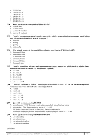 QCM réseaux informatiques, réalisé par A.MAZOUL enseignant-chercheur à l’EST d’Agadir 31
A. 255.255.0.0
B. 255.255.224.0
C. 255.255.255.0
D. 255.255.255.224
E. 255.255.255.240
F. 255.255.255.248
Q54. À quel type d'adresse correspond 192.168.17.111/28 ?
A. Adresse hôte
B. Adresse réseau
C. Adresse de broadcast
D. Adresse de multicast
Q55. Parmi les commandes suivantes, lesquelles peuvent être utilisées sur un ordinateur fonctionnant sous Windows
pour afficher la configuration IP actuelle du système ?
A. configip
B. ifconfig
C. ipconfig
D. winipconfig
Q56. Déterminez le nombre de réseaux et d'hôtes utilisables pour l'adresse IP 192.168.50.0/27 :
A. 4 réseaux/62 hôtes
B. 6 réseaux/64 hôtes
C. 32 réseaux/8 hôtes
D. 6 réseaux/30 hôtes
E. 8 réseaux/30 hôtes
F. 2 réseaux/8 hôtes
Q57. Parmi les propositions suivantes, quels masques de sous-réseaux peuvent être utilisés lors de la création d'une
adresse de sous-réseau de classe B ? (Choisissez deux réponses.)
A. 255.0.0.0
B. 255.255.0.0
C. 255.192.255.0
D. 255.224.0.0
E. 255.255.252.0
F. 255.255.255.128
Q58. L'interface Ethernet 0 du routeur à été configurée avec l'adresse IP 10.172.192.168 255.255.255.240. Quelle est
l'adresse du sous réseau à laquelle cette adresse appartient ?
A. 10.0.0.0
B. 10.172.0.0
C. 10.172.192.0
D. 10.172.192.160
E. 10.172.192.168
F. 10.172.192.175
Q59. Que vérifie la commande ping 127.0.0.1?
A. la configuration TCP/IP du réseau, et cette adresse s'appelle le test de bouclage interne
B. la connexion à l'hôte distant ayant pour adresse IP 127.0.0.1
C. si le routeur connectant le réseau local à d'autres réseaux peut être atteint
D. la route que les paquets prennent entre l'hôte local et l'hôte ayant pour adresse IP 127.0.0.1
Q60. À quel type d'adresse correspond 192.168.17.134/29 ?
A. Une adresse hôte
B. Une adresse réseau
C. Une adresse de broadcast
D. Une adresse de multicast
Correction
 