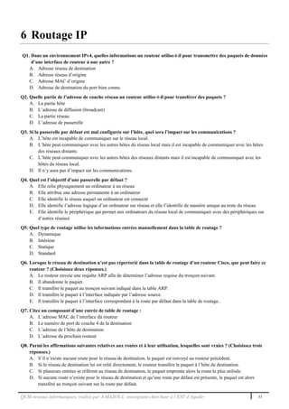 QCM réseaux informatiques, réalisé par A.MAZOUL enseignant-chercheur à l’EST d’Agadir 33
6 Routage IP
Q1. Dans un environnement IPv4, quelles informations un routeur utilise-t-il pour transmettre des paquets de données
d’une interface de routeur à une autre ?
A. Adresse réseau de destination
B. Adresse réseau d’origine
C. Adresse MAC d’origine
D. Adresse de destination du port bien connu
Q2. Quelle partie de l’adresse de couche réseau un routeur utilise-t-il pour transférer des paquets ?
A. La partie hôte
B. L’adresse de diffusion (broadcast)
C. La partie réseau
D. L’adresse de passerelle
Q3. Si la passerelle par défaut est mal configurée sur l’hôte, quel sera l’impact sur les communications ?
A. L’hôte est incapable de communiquer sur le réseau local.
B. L’hôte peut communiquer avec les autres hôtes du réseau local mais il est incapable de communiquer avec les hôtes
des réseaux distants.
C. L’hôte peut communiquer avec les autres hôtes des réseaux distants mais il est incapable de communiquer avec les
hôtes du réseau local.
D. Il n’y aura pas d’impact sur les communications.
Q4. Quel est l’objectif d’une passerelle par défaut ?
A. Elle relie physiquement un ordinateur à un réseau
B. Elle attribue une adresse permanente à un ordinateur
C. Elle identifie le réseau auquel un ordinateur est connecté
D. Elle identifie l’adresse logique d’un ordinateur sur réseau et elle l’identifie de manière unique au reste du réseau
E. Elle identifie le périphérique qui permet aux ordinateurs du réseau local de communiquer avec des périphériques sur
d’autres réseaux
Q5. Quel type de routage utilise les informations entrées manuellement dans la table de routage ?
A. Dynamique
B. Intérieur
C. Statique
D. Standard
Q6. Lorsque le réseau de destination n’est pas répertorié dans la table de routage d’un routeur Cisco, que peut faire ce
routeur ? (Choisissez deux réponses.)
A. Le routeur envoie une requête ARP afin de déterminer l’adresse requise du tronçon suivant.
B. Il abandonne le paquet.
C. Il transfère le paquet au tronçon suivant indiqué dans la table ARP.
D. Il transfère le paquet à l’interface indiquée par l’adresse source.
E. Il transfère le paquet à l’interface correspondant à la route par défaut dans la table de routage..
Q7. Citez un composant d’une entrée de table de routage :
A. L’adresse MAC de l’interface du routeur
B. Le numéro de port de couche 4 de la destination
C. L’adresse de l’hôte de destination
D. L’adresse du prochain routeur
Q8. Parmi les affirmations suivantes relatives aux routes et à leur utilisation, lesquelles sont vraies ? (Choisissez trois
réponses.)
A. S’il n’existe aucune route pour le réseau de destination, le paquet est renvoyé au routeur précédent.
B. Si le réseau de destination lui est relié directement, le routeur transfère le paquet à l’hôte de destination.
C. Si plusieurs entrées se réfèrent au réseau de destination, le paquet emprunte alors la route la plus utilisée.
D. Si aucune route n’existe pour le réseau de destination et qu’une route par défaut est présente, le paquet est alors
transféré au tronçon suivant sur la route par défaut.
 