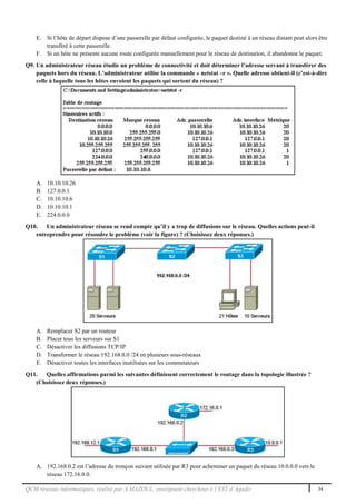 QCM réseaux informatiques, réalisé par A.MAZOUL enseignant-chercheur à l’EST d’Agadir 34
E. Si l’hôte de départ dispose d’une passerelle par défaut configurée, le paquet destiné à un réseau distant peut alors être
transféré à cette passerelle.
F. Si un hôte ne présente aucune route configurée manuellement pour le réseau de destination, il abandonne le paquet.
Q9. Un administrateur réseau étudie un problème de connectivité et doit déterminer l’adresse servant à transférer des
paquets hors du réseau. L’administrateur utilise la commande « netstat –r ». Quelle adresse obtient-il (c’est-à-dire
celle à laquelle tous les hôtes envoient les paquets qui sortent du réseau) ?
A. 10.10.10.26
B. 127.0.0.1
C. 10.10.10.6
D. 10.10.10.1
E. 224.0.0.0
Q10. Un administrateur réseau se rend compte qu’il y a trop de diffusions sur le réseau. Quelles actions peut-il
entreprendre pour résoudre le problème (voir la figure) ? (Choisissez deux réponses.)
A. Remplacer S2 par un routeur
B. Placer tous les serveurs sur S1
C. Désactiver les diffusions TCP/IP
D. Transformer le réseau 192.168.0.0 /24 en plusieurs sous-réseaux
E. Désactiver toutes les interfaces inutilisées sur les commutateurs
Q11. Quelles affirmations parmi les suivantes définissent correctement le routage dans la topologie illustrée ?
(Choisissez deux réponses.)
A. 192.168.0.2 est l’adresse du tronçon suivant utilisée par R3 pour acheminer un paquet du réseau 10.0.0.0 vers le
réseau 172.16.0.0.
 
